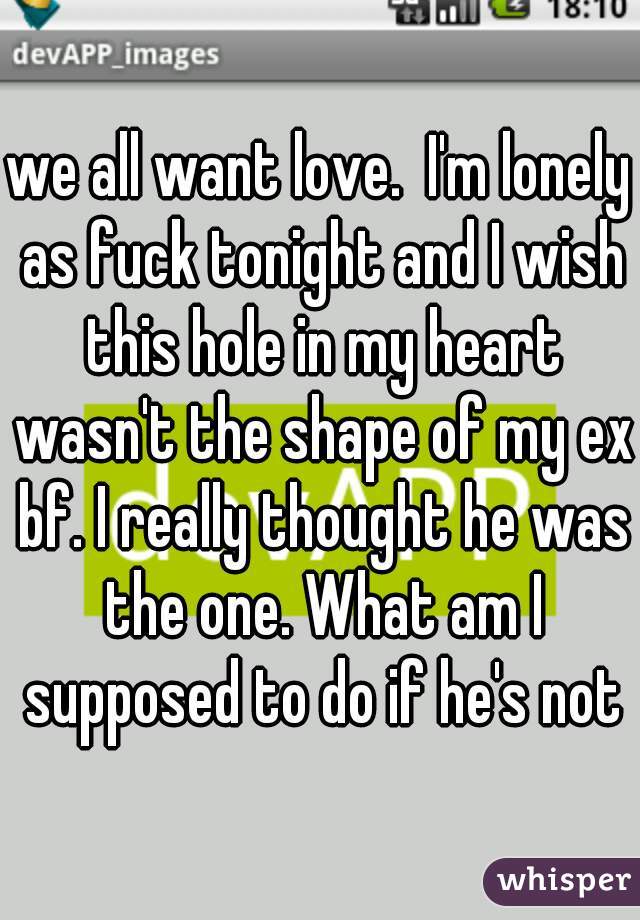 we all want love.  I'm lonely as fuck tonight and I wish this hole in my heart wasn't the shape of my ex bf. I really thought he was the one. What am I supposed to do if he's not