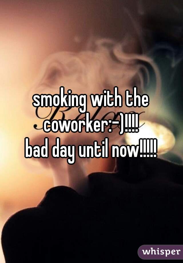 smoking with the coworker:-)!!!! 
bad day until now!!!!!