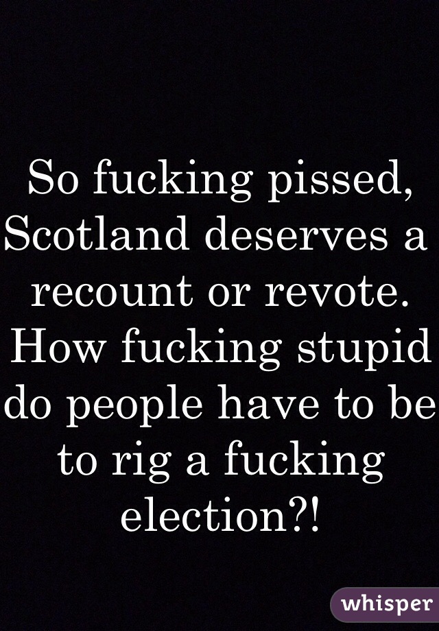 So fucking pissed, Scotland deserves a recount or revote. How fucking stupid do people have to be to rig a fucking election?!