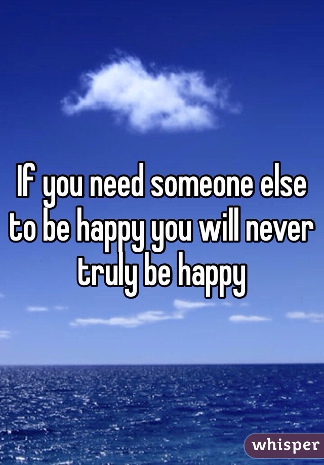 If you need someone else to be happy you will never truly be happy