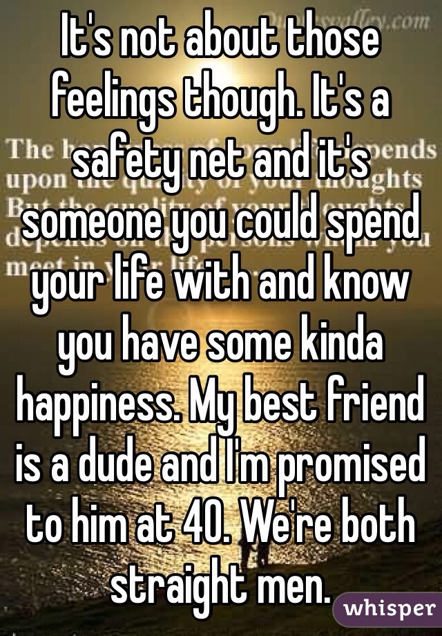 It's not about those feelings though. It's a safety net and it's someone you could spend your life with and know you have some kinda happiness. My best friend is a dude and I'm promised to him at 40. We're both straight men.