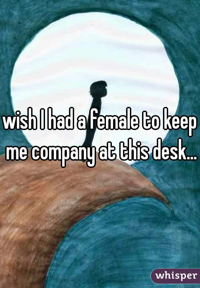 wish I had a female to keep me company at this desk...