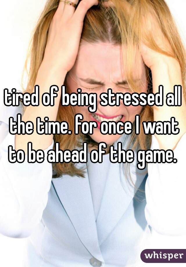 tired of being stressed all the time. for once I want to be ahead of the game. 