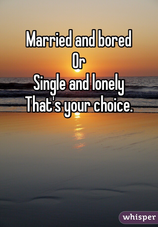 Married and bored
Or
Single and lonely
That's your choice. 
