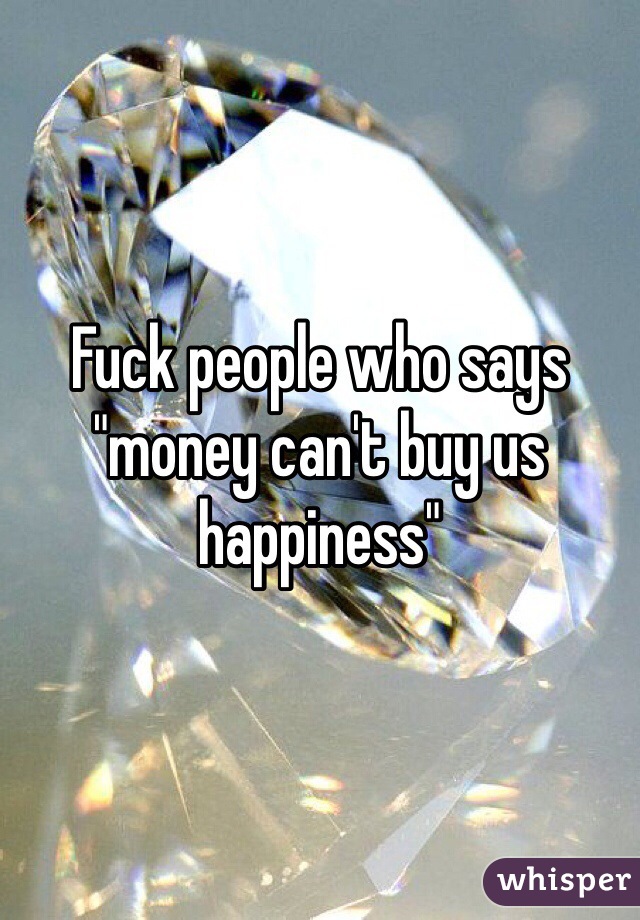 Fuck people who says "money can't buy us happiness"