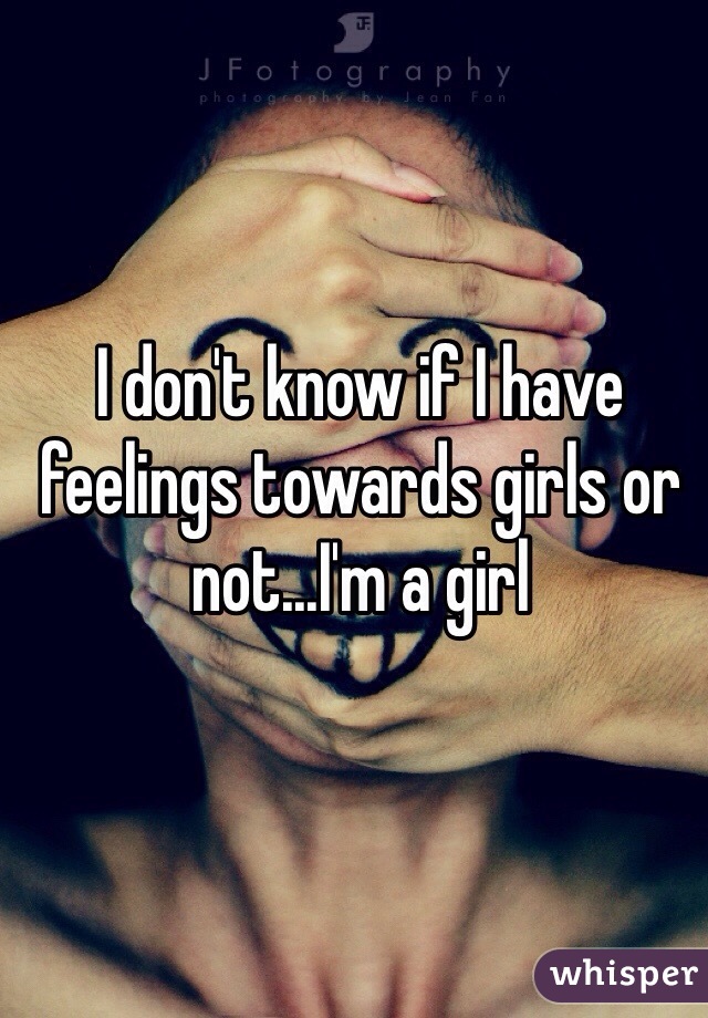 I don't know if I have feelings towards girls or not...I'm a girl 