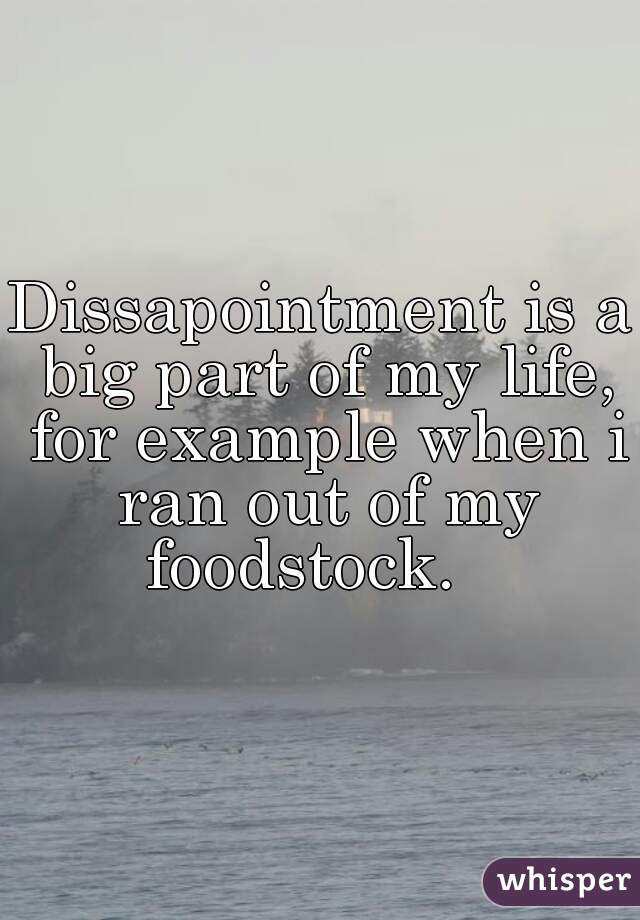 Dissapointment is a big part of my life, for example when i ran out of my foodstock.   
