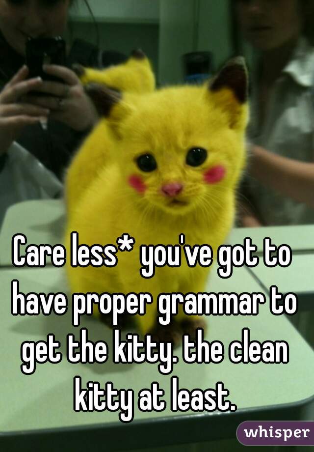 Care less* you've got to have proper grammar to get the kitty. the clean kitty at least.