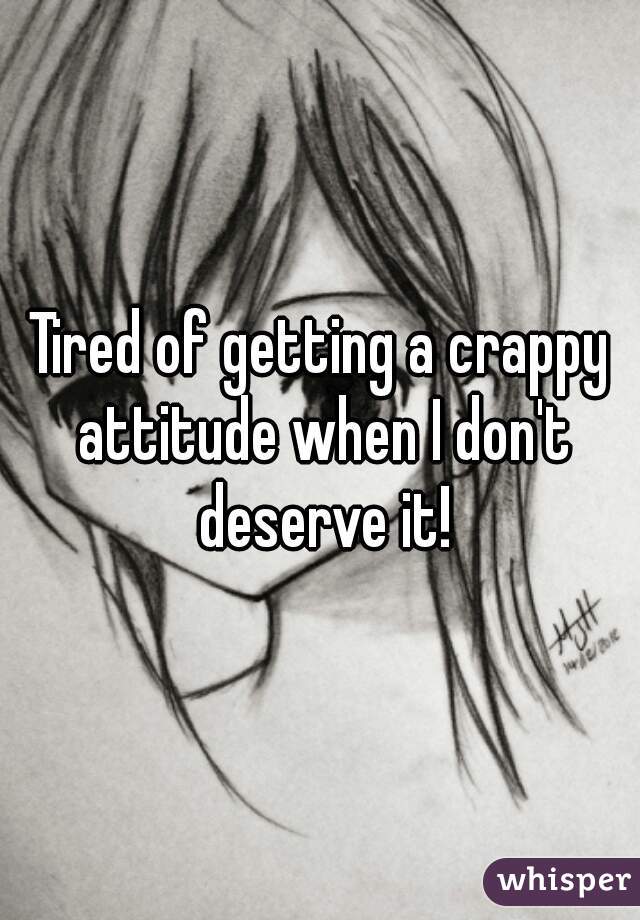 Tired of getting a crappy attitude when I don't deserve it!