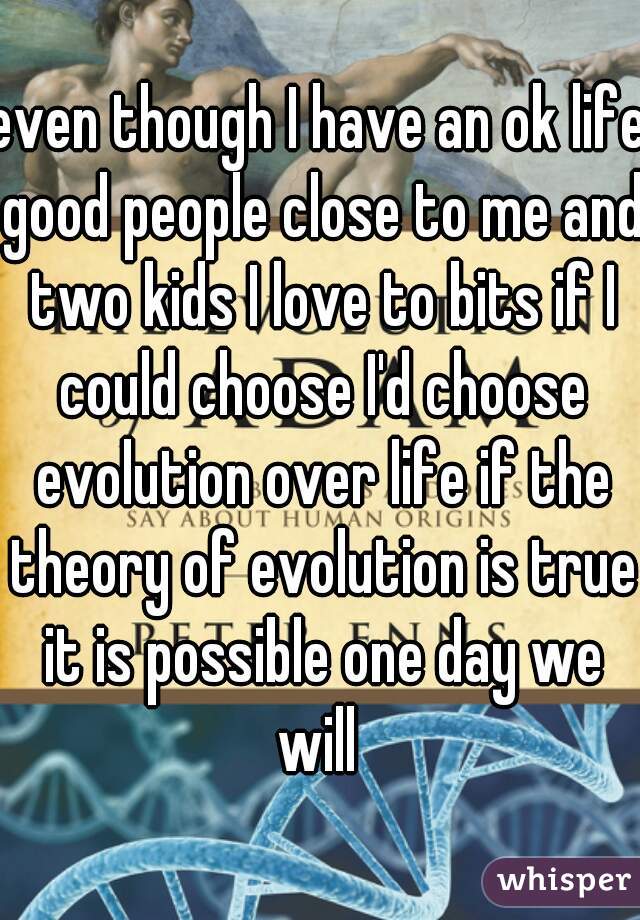 even though I have an ok life good people close to me and two kids I love to bits if I could choose I'd choose evolution over life if the theory of evolution is true it is possible one day we will 
