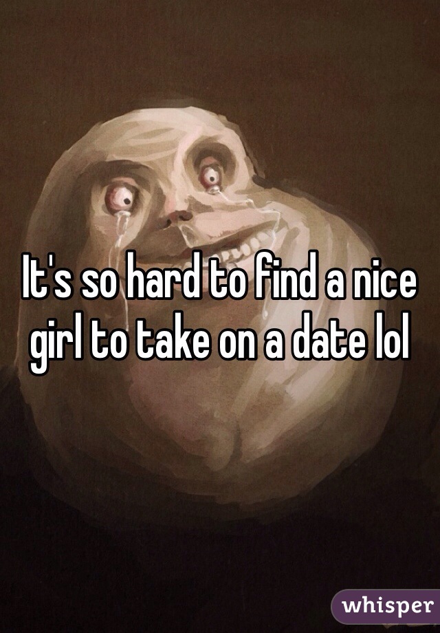 It's so hard to find a nice girl to take on a date lol 