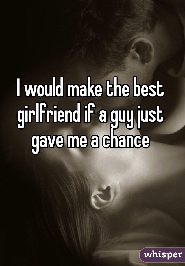 I would make the best girlfriend if a guy just gave me a chance 