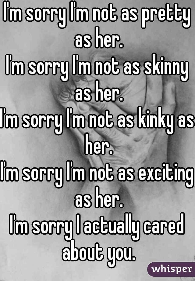 I'm sorry I'm not as pretty as her.
I'm sorry I'm not as skinny as her.
I'm sorry I'm not as kinky as her.
I'm sorry I'm not as exciting as her.

I'm sorry I actually cared about you.