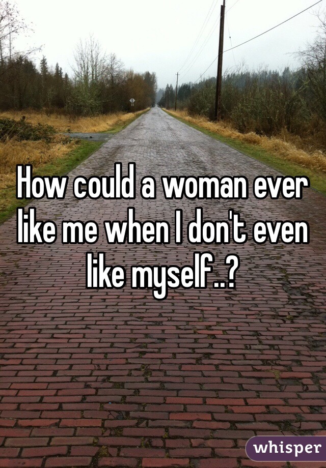 How could a woman ever like me when I don't even like myself..?