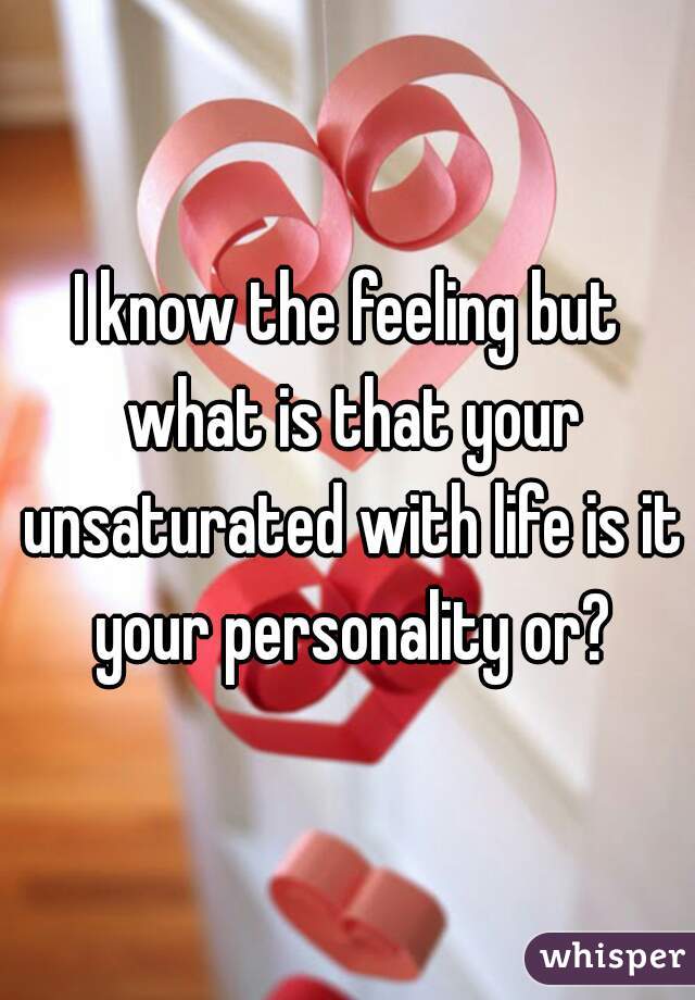 I know the feeling but what is that your unsaturated with life is it your personality or?
