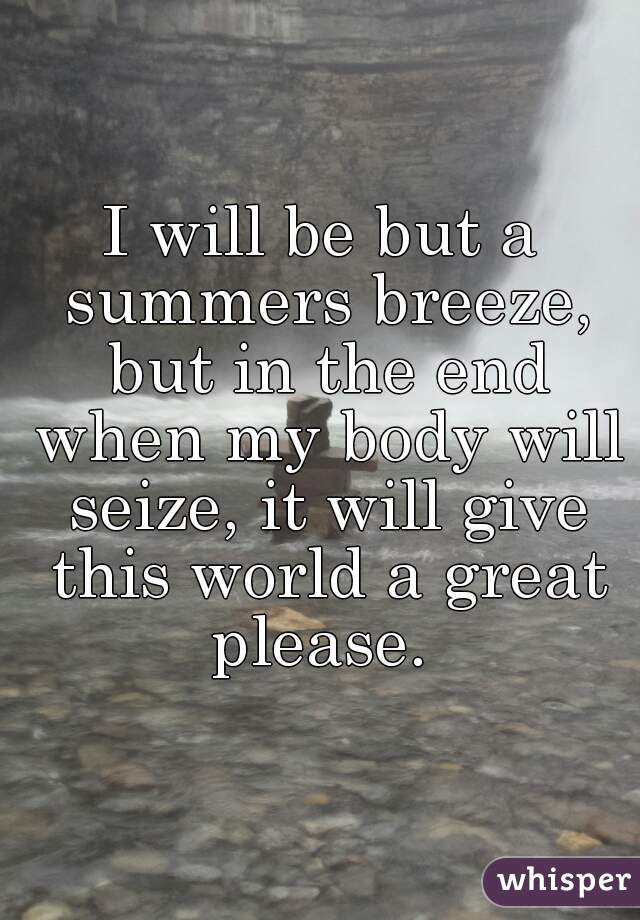 I will be but a summers breeze, but in the end when my body will seize, it will give this world a great please. 