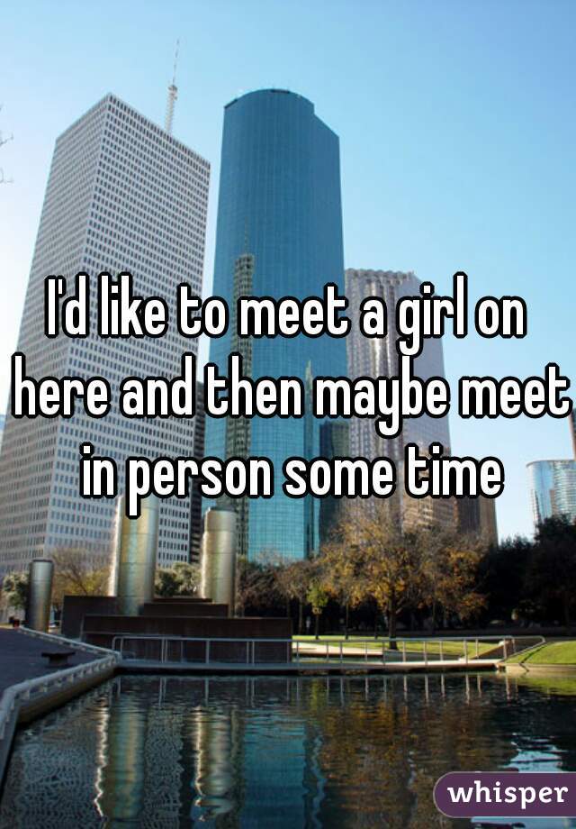 I'd like to meet a girl on here and then maybe meet in person some time