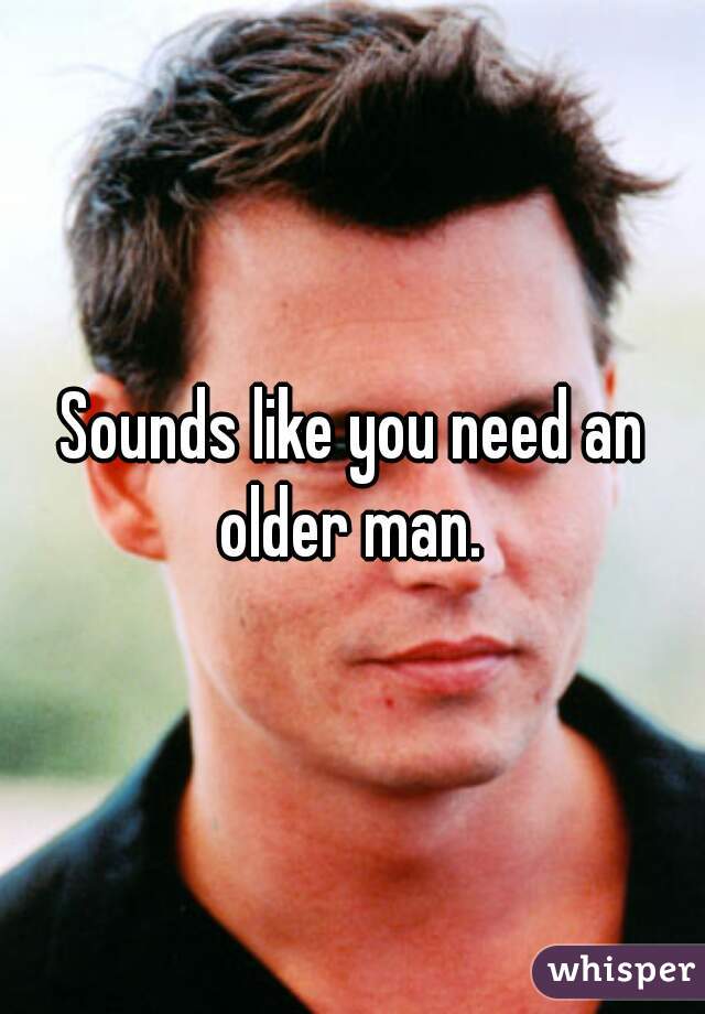 Sounds like you need an older man. 