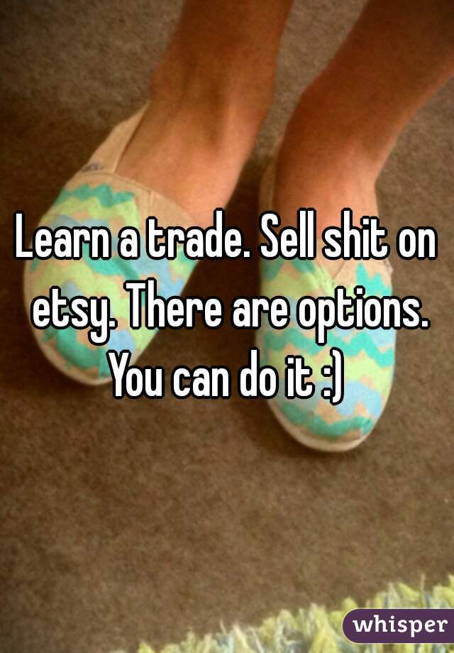 Learn a trade. Sell shit on etsy. There are options. You can do it :) 