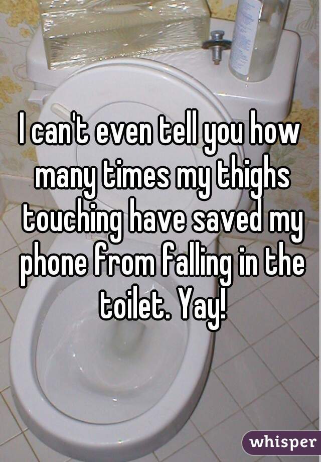 I can't even tell you how many times my thighs touching have saved my phone from falling in the toilet. Yay!