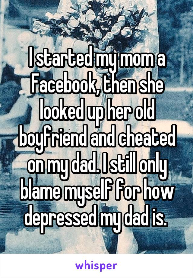I started my mom a Facebook, then she looked up her old boyfriend and cheated on my dad. I still only blame myself for how depressed my dad is. 
