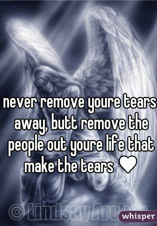 never remove youre tears away, butt remove the people out youre life that make the tears ♥