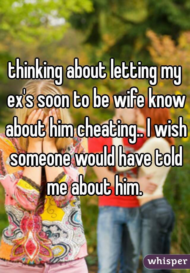 thinking about letting my ex's soon to be wife know about him cheating.. I wish someone would have told me about him. 