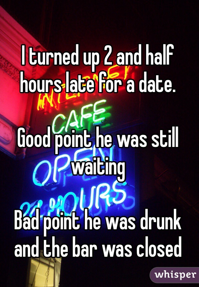 I turned up 2 and half hours late for a date.

Good point he was still waiting 

Bad point he was drunk and the bar was closed 