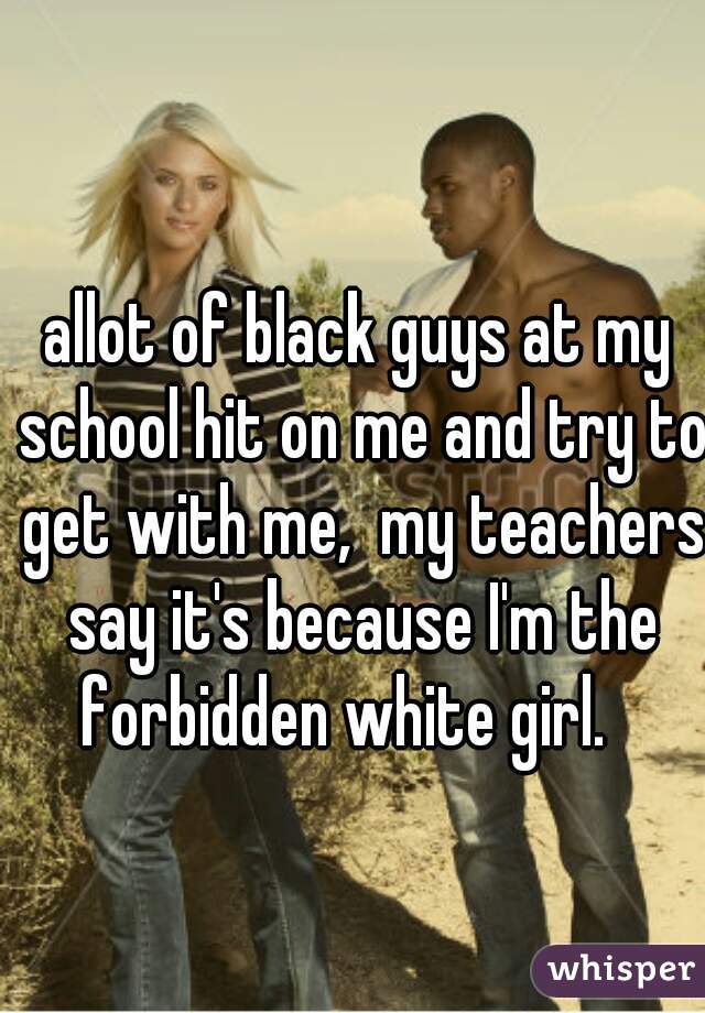 allot of black guys at my school hit on me and try to get with me,  my teachers say it's because I'm the forbidden white girl.   