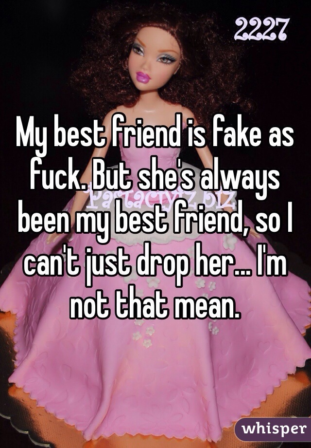 My best friend is fake as fuck. But she's always been my best friend, so I can't just drop her... I'm not that mean.