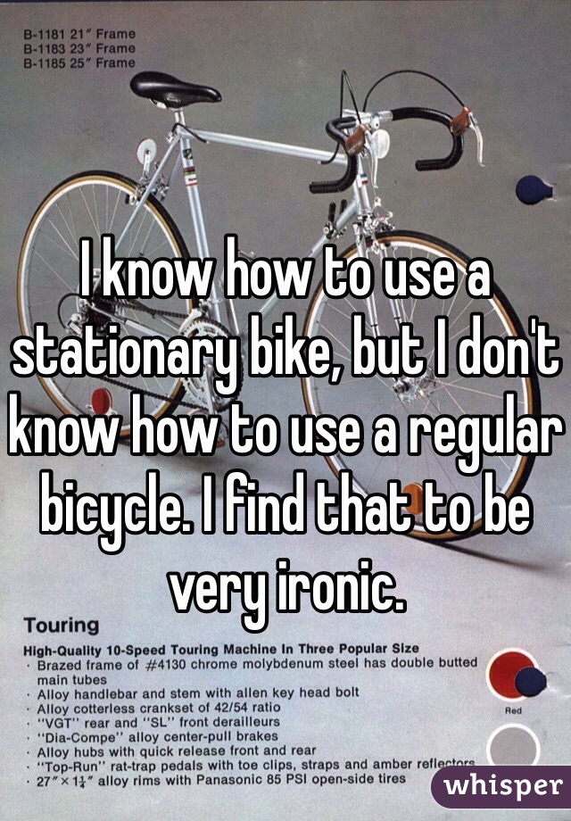 I know how to use a stationary bike, but I don't know how to use a regular bicycle. I find that to be very ironic. 