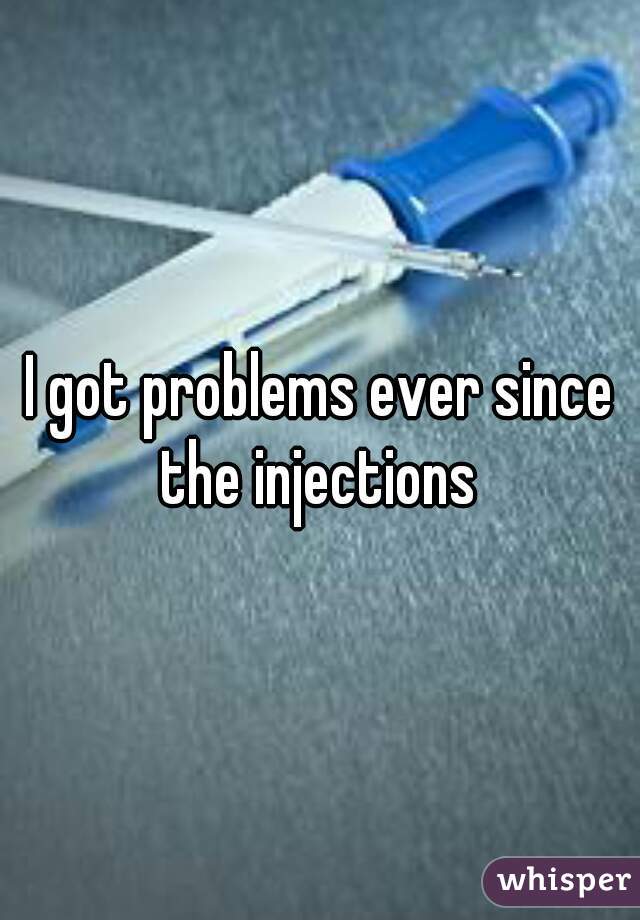 I got problems ever since the injections 
