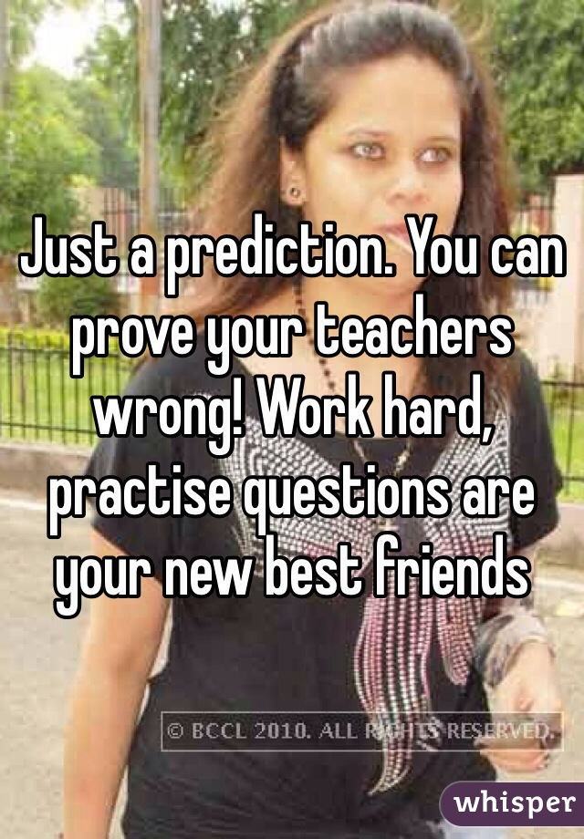 Just a prediction. You can prove your teachers wrong! Work hard, practise questions are your new best friends 