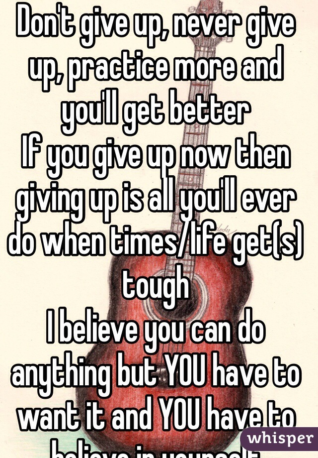 Don't give up, never give up, practice more and you'll get better 
If you give up now then giving up is all you'll ever do when times/life get(s) tough 
I believe you can do anything but YOU have to want it and YOU have to believe in yourself 