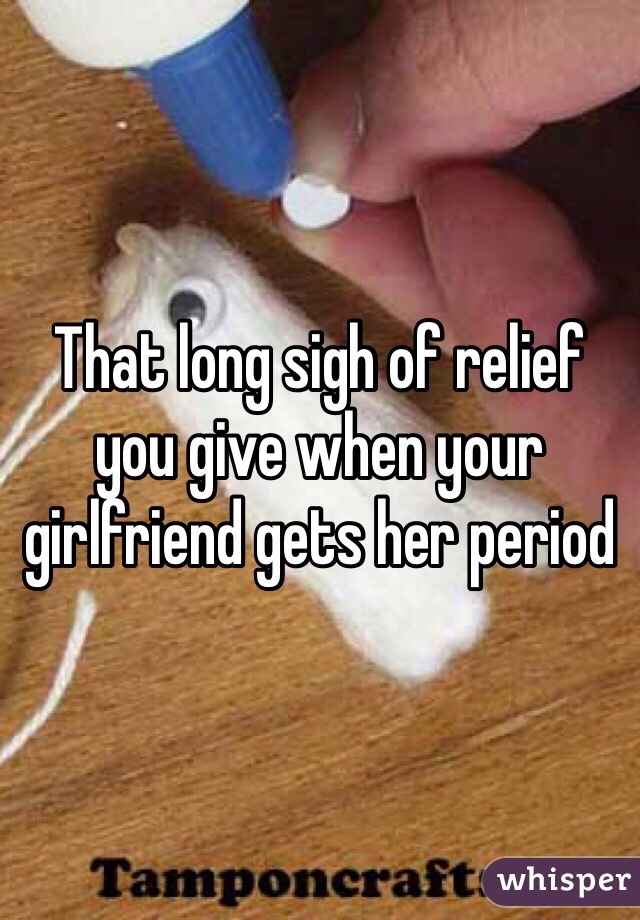 That long sigh of relief you give when your girlfriend gets her period