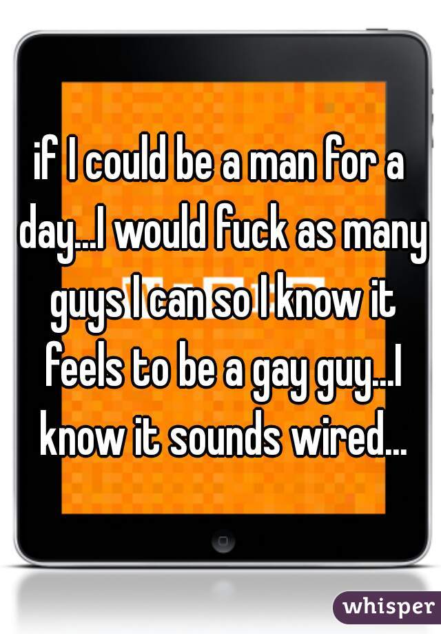 if I could be a man for a day...I would fuck as many guys I can so I know it feels to be a gay guy...I know it sounds wired...