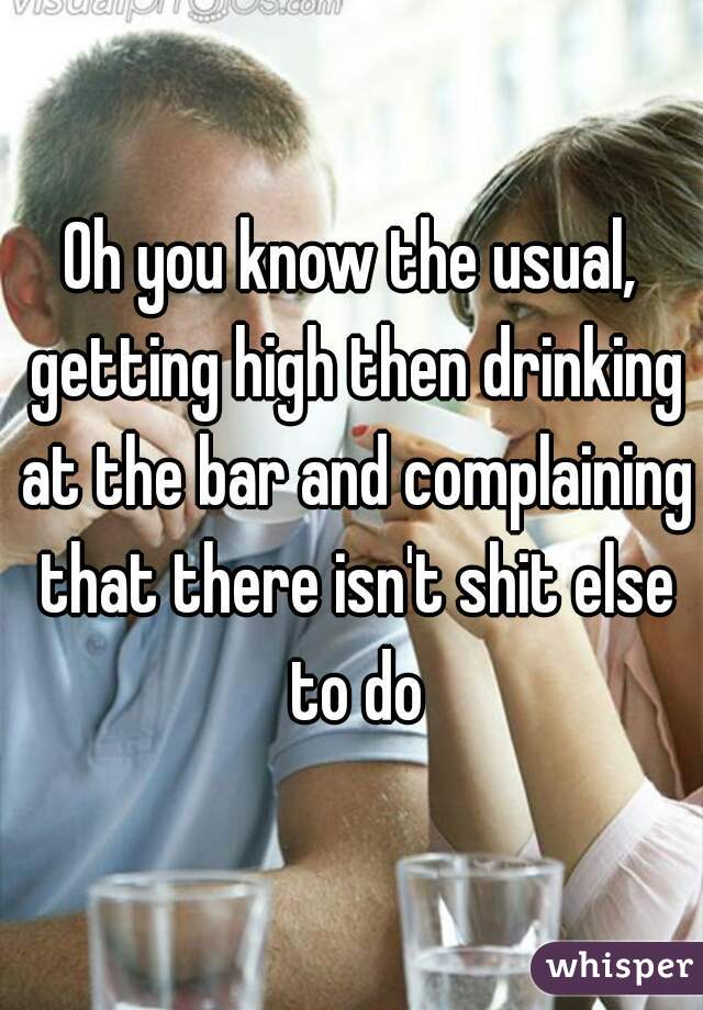 Oh you know the usual, getting high then drinking at the bar and complaining that there isn't shit else to do