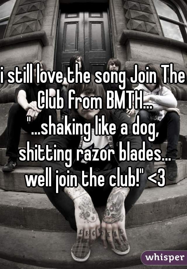 i still love the song Join The Club from BMTH...
"...shaking like a dog, shitting razor blades... well join the club!" <3