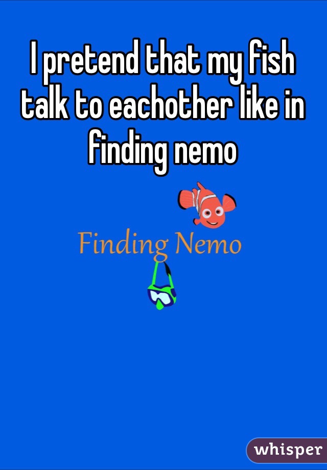 I pretend that my fish talk to eachother like in finding nemo 