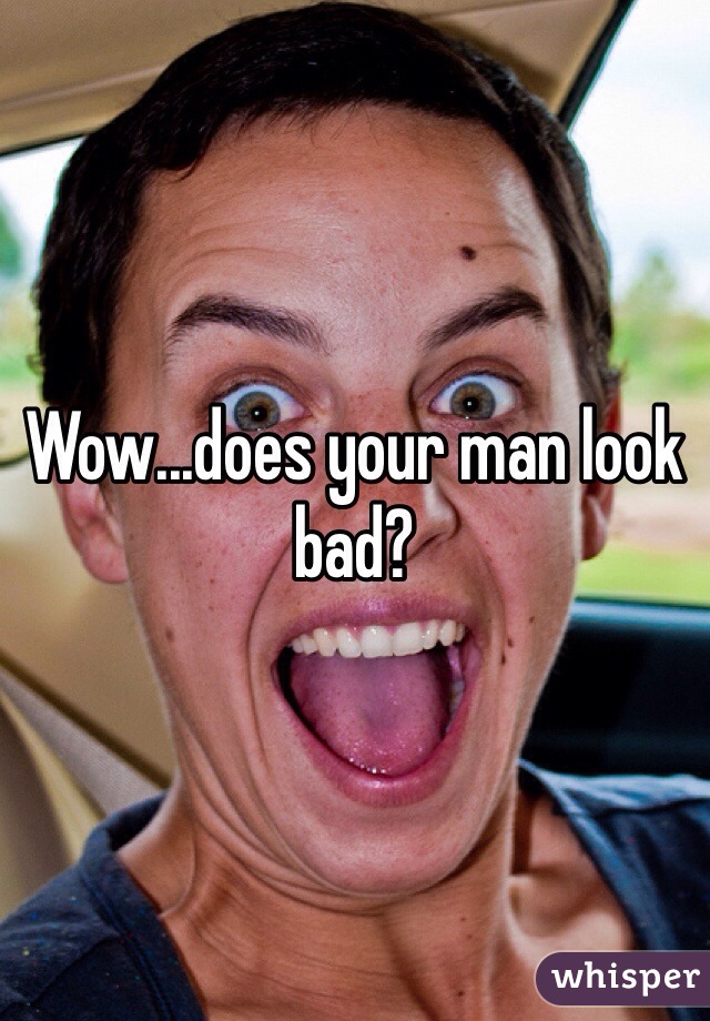 Wow...does your man look bad?