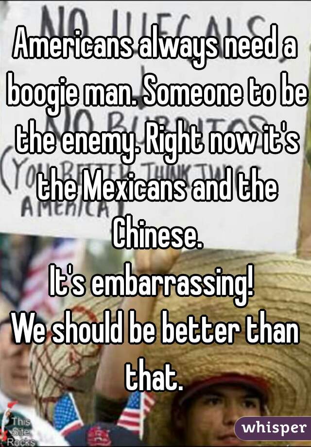 Americans always need a boogie man. Someone to be the enemy. Right now it's the Mexicans and the Chinese.
It's embarrassing! 
We should be better than that. 