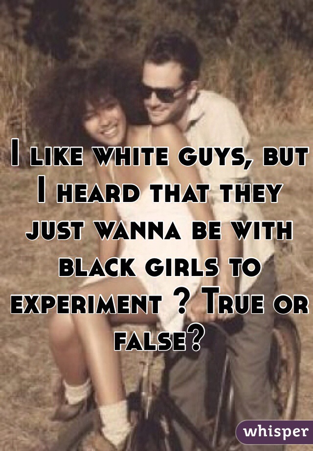 I like white guys, but I heard that they just wanna be with black girls to experiment ? True or false?