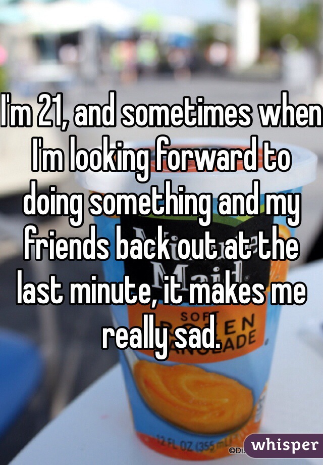 I'm 21, and sometimes when I'm looking forward to doing something and my friends back out at the last minute, it makes me really sad. 