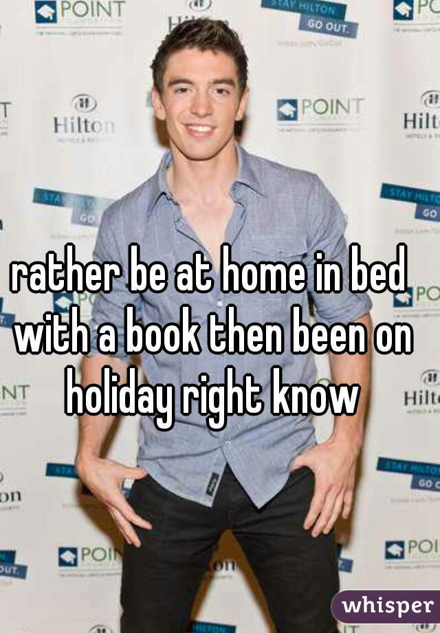 rather be at home in bed with a book then been on holiday right know