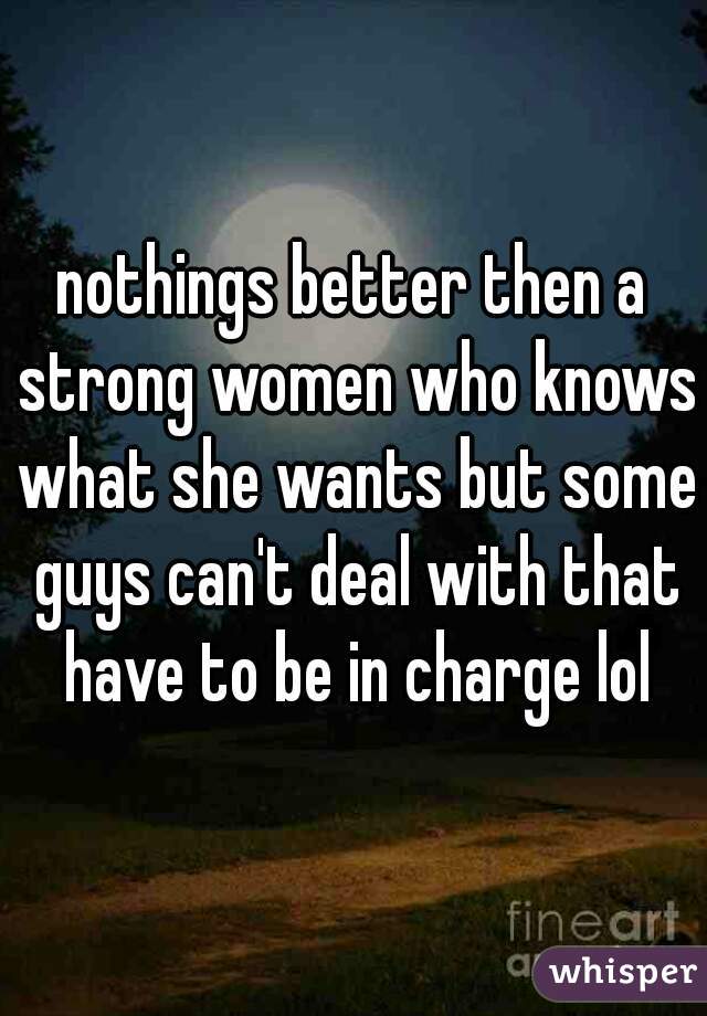 nothings better then a strong women who knows what she wants but some guys can't deal with that have to be in charge lol