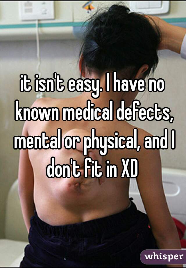 it isn't easy. I have no known medical defects, mental or physical, and I don't fit in XD 