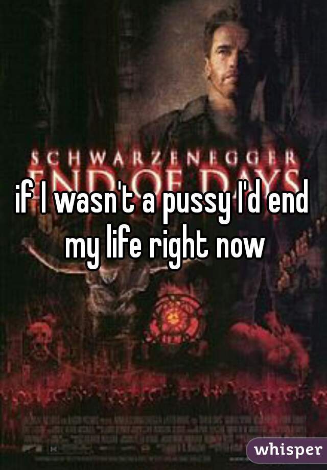 if I wasn't a pussy I'd end my life right now