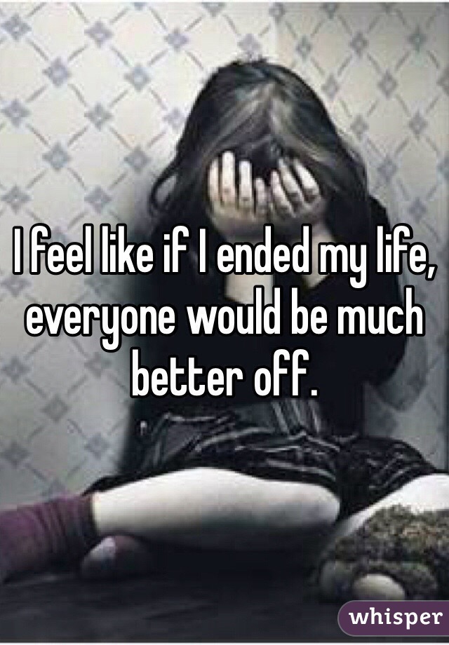 I feel like if I ended my life, everyone would be much better off. 