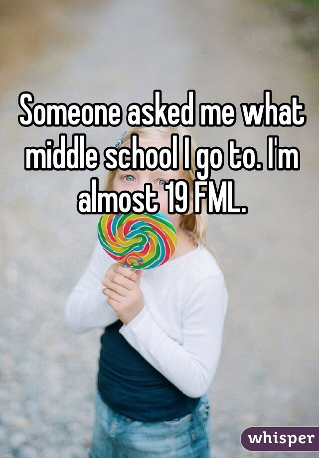 Someone asked me what middle school I go to. I'm almost 19 FML. 