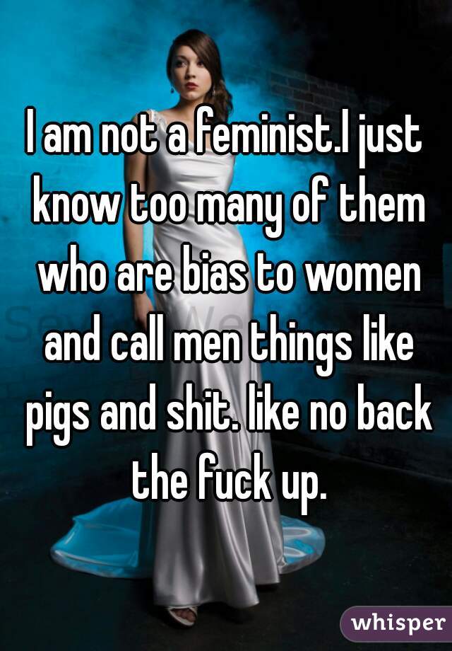 I am not a feminist.I just know too many of them who are bias to women and call men things like pigs and shit. like no back the fuck up.